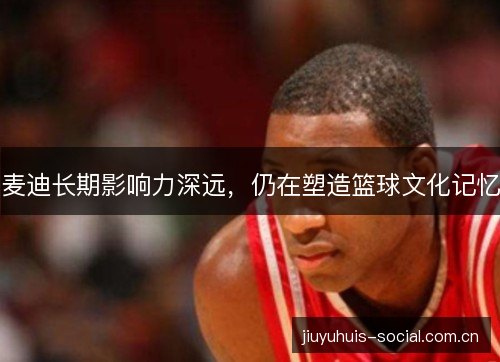 麦迪长期影响力深远，仍在塑造篮球文化记忆