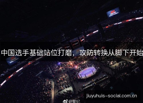 中国选手基础站位打磨，攻防转换从脚下开始
